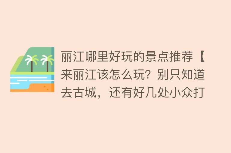 丽江哪里好玩的景点推荐【来丽江该怎么玩？别只知道去古城，还有好几处小众打卡地值得游览】