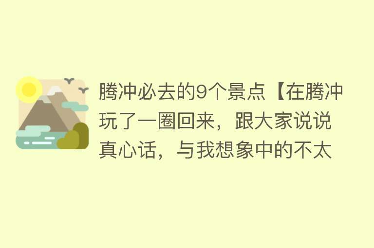 腾冲必去的9个景点【在腾冲玩了一圈回来，跟大家说说真心话，与我想象中的不太一样~】