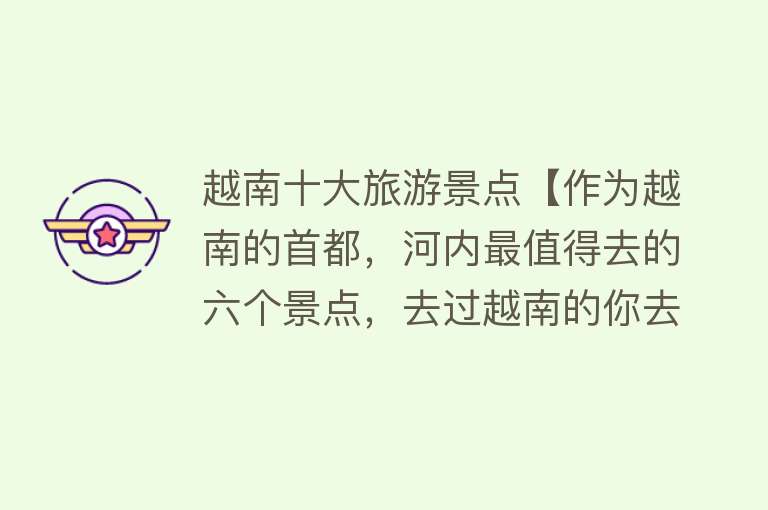 越南十大旅游景点【作为越南的首都，河内最值得去的六个景点，去过越南的你去过几个】