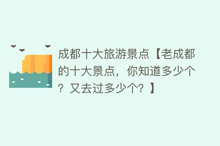 成都十大旅游景点【老成都的十大景点，你知道多少个？又去过多少个？】