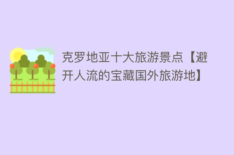 克罗地亚十大旅游景点【避开人流的宝藏国外旅游地】