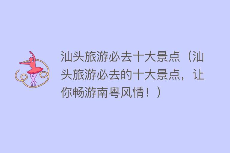 汕头旅游必去十大景点（汕头旅游必去的十大景点，让你畅游南粤风情！）