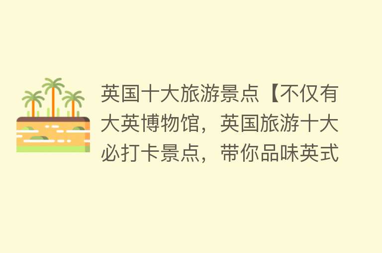 英国十大旅游景点【不仅有大英博物馆，英国旅游十大必打卡景点，带你品味英式风情！】