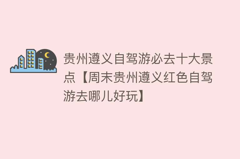 贵州遵义自驾游必去十大景点【周末贵州遵义红色自驾游去哪儿好玩】