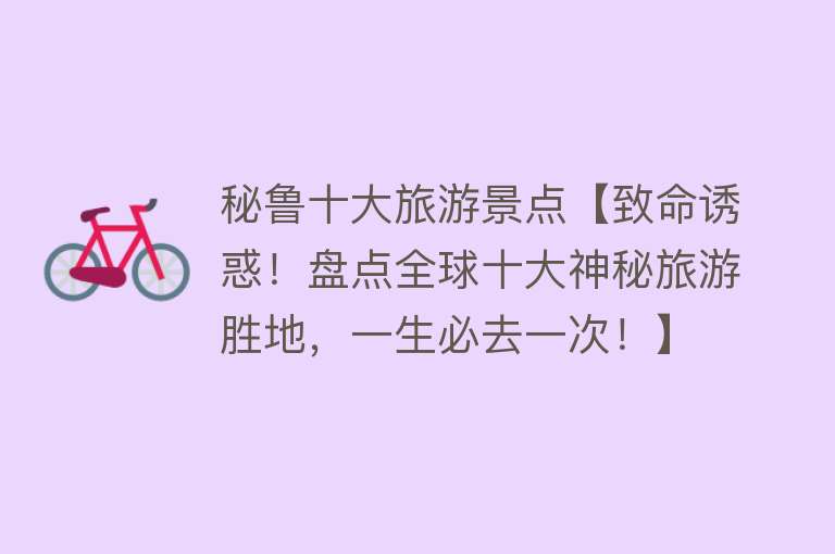 秘鲁十大旅游景点【致命诱惑！盘点全球十大神秘旅游胜地，一生必去一次！】