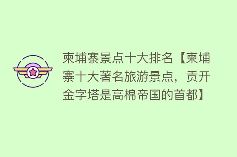 柬埔寨景点十大排名【柬埔寨十大著名旅游景点，贡开金字塔是高棉帝国的首都】