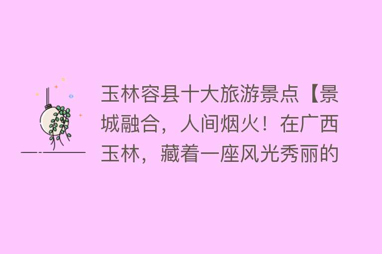 玉林容县十大旅游景点【景城融合，人间烟火！在广西玉林，藏着一座风光秀丽的小县城】