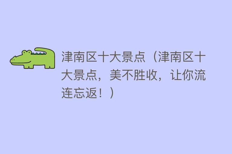 津南区十大景点（津南区十大景点，美不胜收，让你流连忘返！）