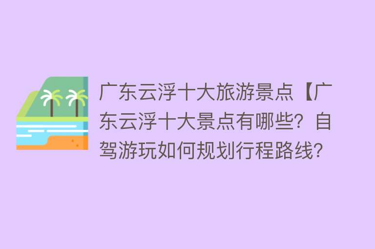 广东云浮十大旅游景点【广东云浮十大景点有哪些？自驾游玩如何规划行程路线？】