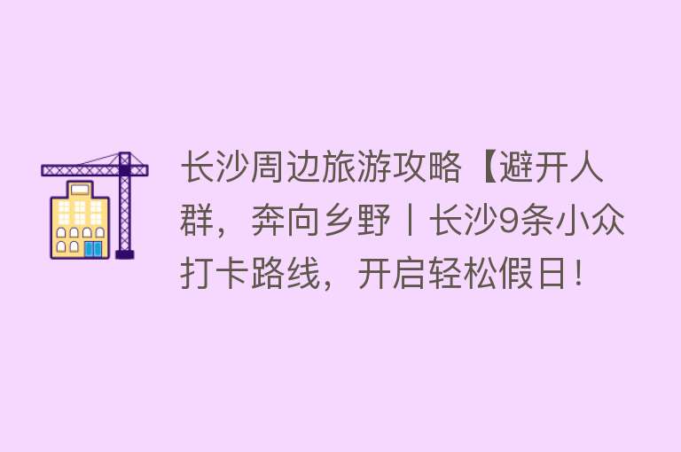 长沙周边旅游攻略【避开人群，奔向乡野丨长沙9条小众打卡路线，开启轻松假日！】