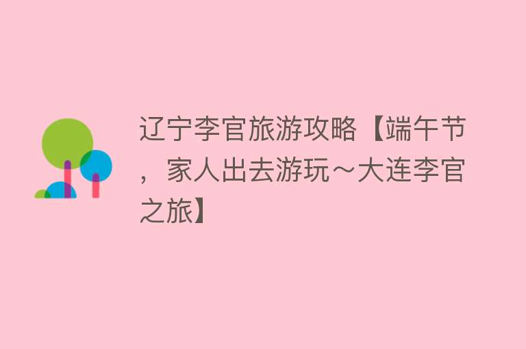 辽宁李官旅游攻略【端午节，家人出去游玩～大连李官之旅】