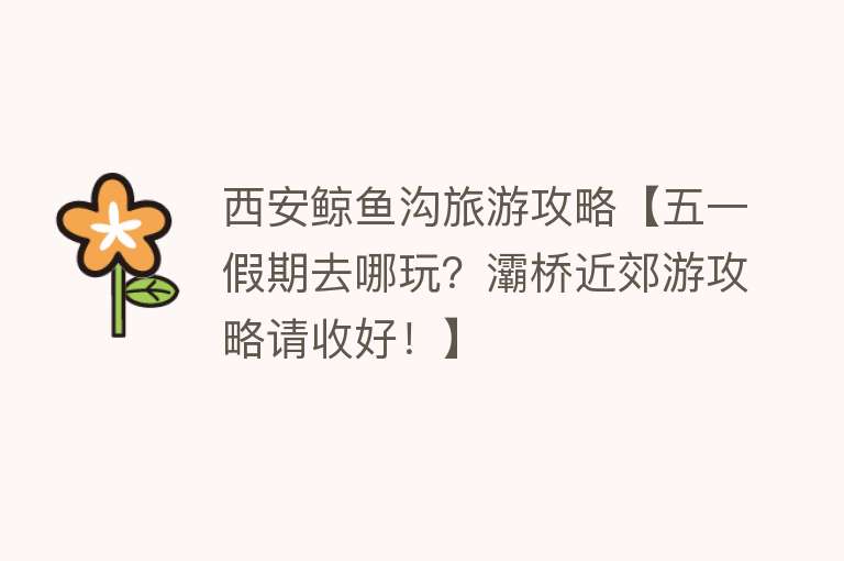 西安鲸鱼沟旅游攻略【五一假期去哪玩？灞桥近郊游攻略请收好！】