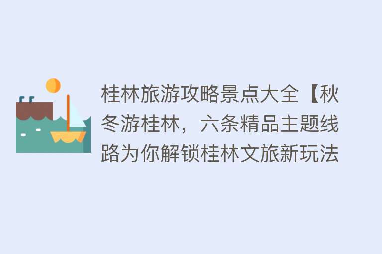 桂林旅游攻略景点大全【秋冬游桂林，六条精品主题线路为你解锁桂林文旅新玩法！】