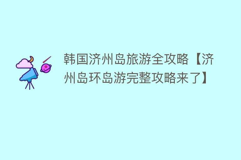 韩国济州岛旅游全攻略【济州岛环岛游完整攻略来了】