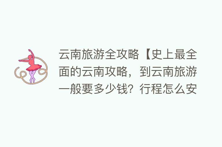 云南旅游全攻略【史上最全面的云南攻略，到云南旅游一般要多少钱？行程怎么安排？】