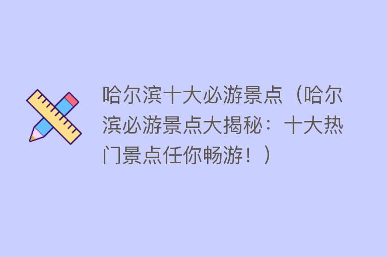 哈尔滨十大必游景点（哈尔滨必游景点大揭秘：十大热门景点任你畅游！）