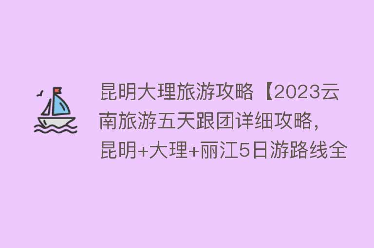 昆明大理旅游攻略【2023云南旅游五天跟团详细攻略，昆明+大理+丽江5日游路线全玩遍】