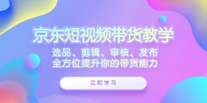 京东短视频带货教学：选品、剪辑、审核、发布，全方位提升你的带货能力 - 中创网