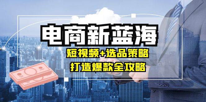 商家必看电商新蓝海：短视频+选品策略，打造爆款全攻略，月入10w+ - 中创网