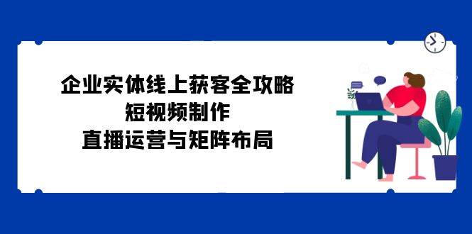 企业实体线上获客全攻略：短视频制作、直播运营与矩阵布局 - 中创网