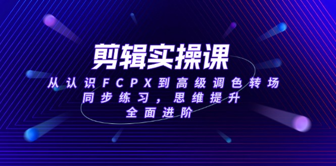 剪辑实操课，从认识FCPX到高级调色转场，同步练习，思维提升，全面进阶 - 中创网