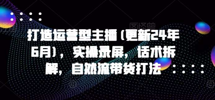 打造运营型主播(更新24年9月)，实操录屏，话术拆解，自然流带货打法 - 冒泡网赚