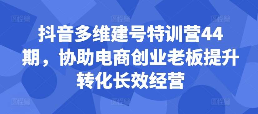 抖音多维建号特训营44期，协助电商创业老板提升转化长效经营 - 冒泡网赚