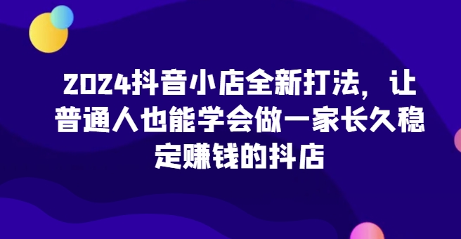 2024抖音小店全新打法，让普通人也能学会做一家长久稳定赚钱的抖店（更新） - 冒泡网赚