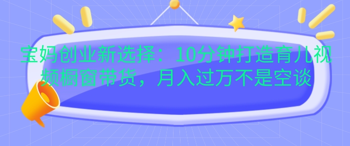 宝妈创业新选择：10分钟打造育儿视频橱窗带货，月入过W不是空谈 - 冒泡网赚