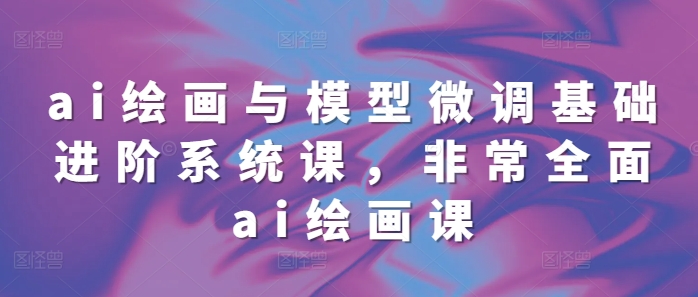 ai绘画与模型微调基础进阶系统课，非常全面ai绘画课(68节) - 冒泡网赚