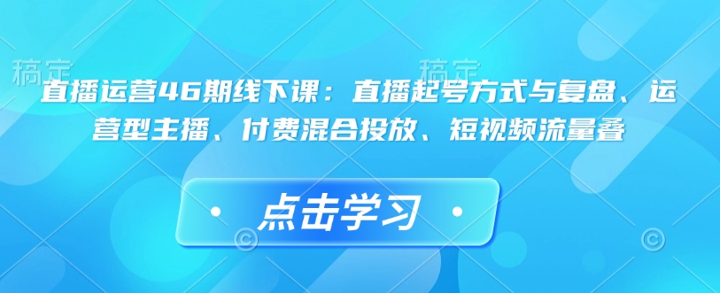 直播运营46期线下课：直播起号方式与复盘、运营型主播、付费混合投放、短视频流量叠 - 冒泡网赚