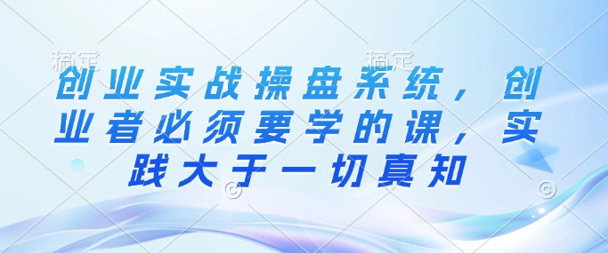 创业实战操盘系统，创业者必须要学的课，实践大于一切真知 - 冒泡网赚