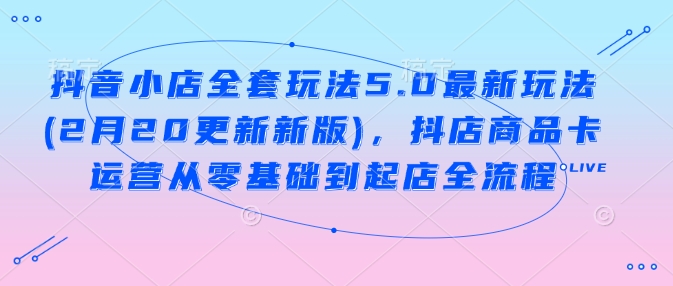 抖音小店全套玩法5.0最新玩法(2月20更新新版)，抖店商品卡运营从零基础到起店全流程 - 冒泡网赚