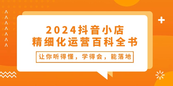 2024抖音小店精细化运营百科全书：让你听得懂，学得会，能落地 - 福缘创业网