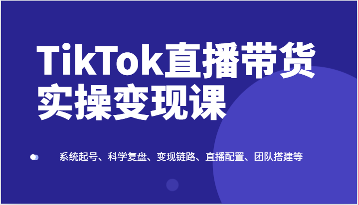 TikTok直播带货实操变现课：系统起号、科学复盘、变现链路、直播配置、团队搭建等 - 福缘创业网