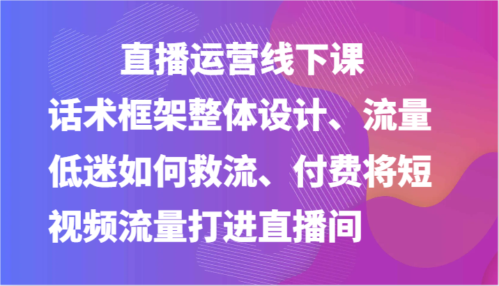 直播运营线下课-话术框架整体设计、流量低迷如何救流、付费将短视频流量打进直播间 - 福缘创业网