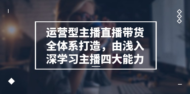 运营型主播直播带货全体系打造，由浅入深学习主播四大能力 - 福缘创业网