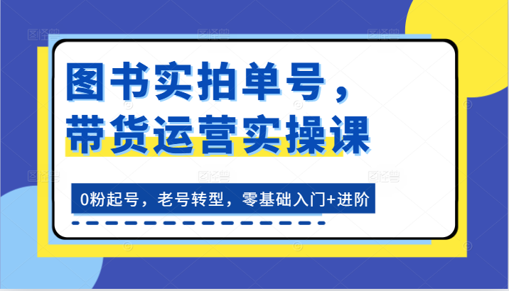 图书实拍单号，带货运营实操课：0粉起号，老号转型，零基础入门+进阶 - 福缘创业网
