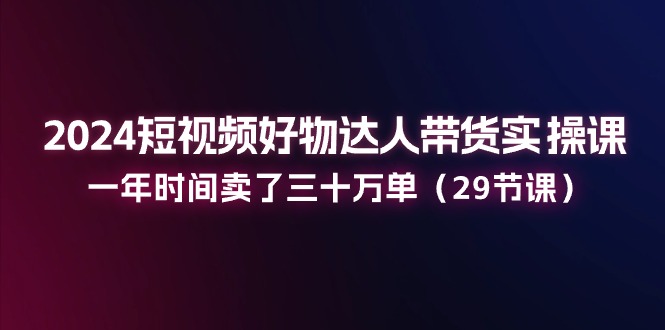 2024短视频好物达人带货实操课：一年时间卖了三十万单 - 福缘创业网