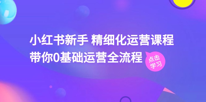 小红书新手精细化运营课程，带你0基础运营全流程 - 福缘创业网