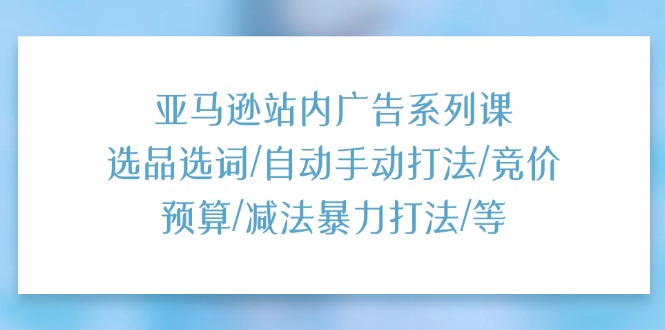 亚马逊站内广告系列课：选品选词/自动手动打法/竞价预算/减法暴力打法/等 - 福缘创业网