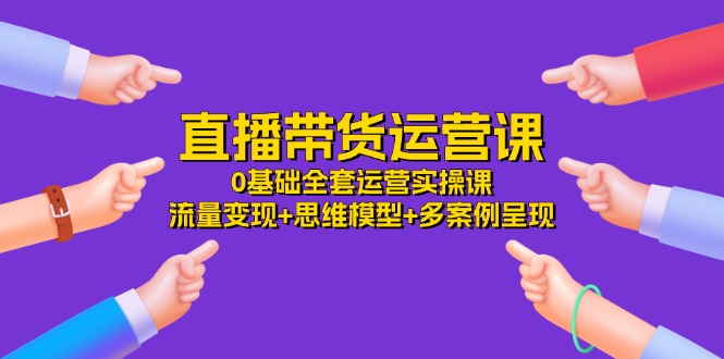 直播带货运营课，0基础全套运营实操 流量变现+思维模型+多案例呈现 - 福缘创业网