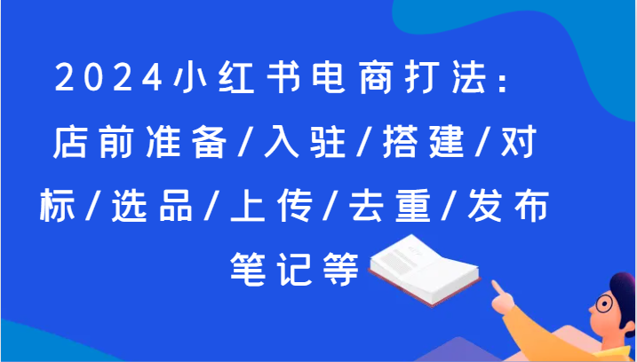 2024小红书电商打法：店前准备/入驻/搭建/对标/选品/上传/去重/发布笔记等 - 福缘创业网