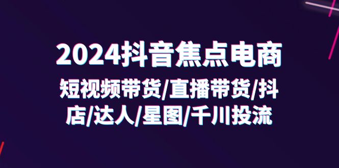 2024抖音焦点电商：短视频带货/直播带货/抖店/达人/星图/千川投流/32节课 - 福缘创业网