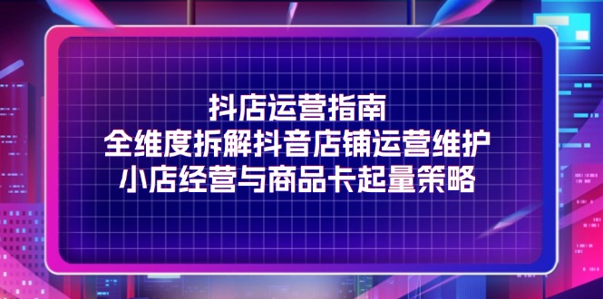 抖店运营指南，全维度拆解抖音店铺运营维护，小店经营与商品卡起量策略 - 福缘创业网