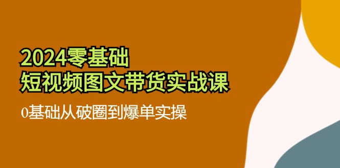 2024零基础短视频图文带货实战课：0基础从破圈到爆单实操 - 福缘创业网