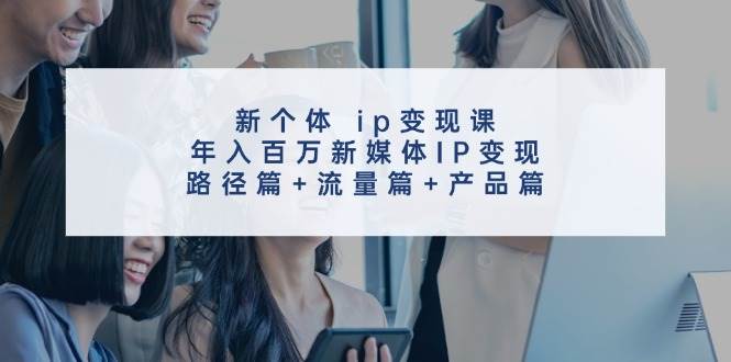 新个体ip变现课，年入百万新媒体IP变现，路径篇+流量篇+产品篇 - 福缘创业网