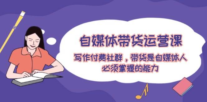 自媒体带货运营课：写作付费社群，带货是自媒体人必须掌握的能力 - 福缘创业网