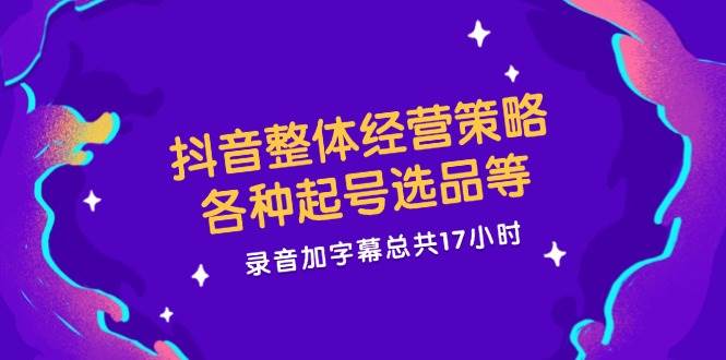 抖音整体经营策略，各种起号选品等，录音加字幕总共17小时 - 福缘创业网