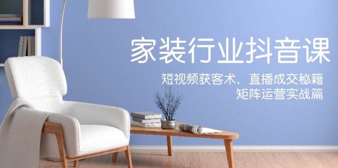 家装抖音课：短视频获客术，直播成交秘籍，矩阵运营实战篇 - 福缘创业网